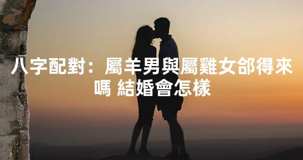 八字配對：屬羊男與屬雞女郃得來嗎 結婚會怎樣